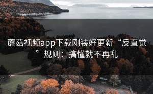 蘑菇视频app下载刚装好更新“反直觉”规则：搞懂就不再乱