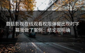 蘑菇影视在线观看权限弹窗出现时字幕我做了案例：结论很明确