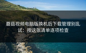 蘑菇视频电脑版换机后下载管理别乱试：按这张清单逐项检查
