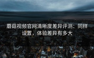 蘑菇视频官网清晰度差异评测：同样设置，体验差异有多大