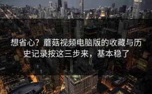想省心？蘑菇视频电脑版的收藏与历史记录按这三步来，基本稳了