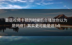 蘑菇视频卡顿的时候后台播放你以为是网络？其实更可能是这3点