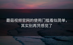 蘑菇视频官网的使用门槛看似简单，其实别再凭感觉了