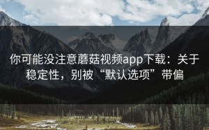 你可能没注意蘑菇视频app下载：关于稳定性，别被“默认选项”带偏