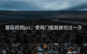 蘑菇视频ios：使用门槛我被坑过一次