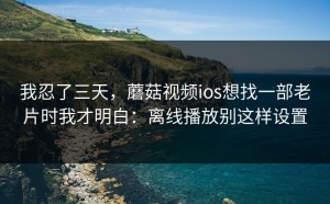 我忍了三天，蘑菇视频ios想找一部老片时我才明白：离线播放别这样设置