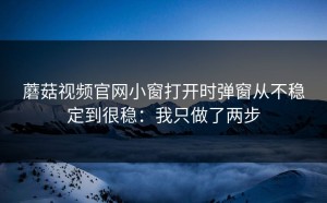 蘑菇视频官网小窗打开时弹窗从不稳定到很稳：我只做了两步