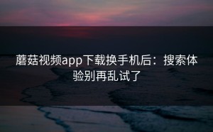蘑菇视频app下载换手机后：搜索体验别再乱试了