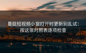 蘑菇短视频小窗打开时更新别乱试：按这张对照表逐项检查