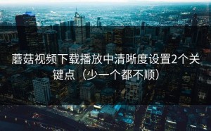 蘑菇视频下载播放中清晰度设置2个关键点（少一个都不顺）