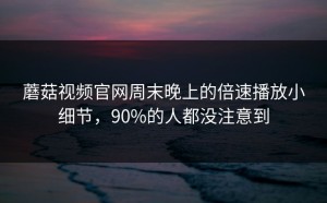 蘑菇视频官网周末晚上的倍速播放小细节，90%的人都没注意到