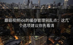 蘑菇视频ios的缓存管理别乱点：这几个选项建议你先看清