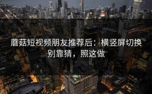 蘑菇短视频朋友推荐后：横竖屏切换别靠猜，照这做