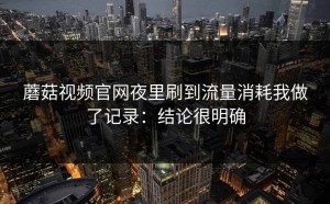 蘑菇视频官网夜里刷到流量消耗我做了记录：结论很明确