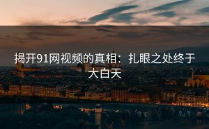 揭开91网视频的真相：扎眼之处终于大白天