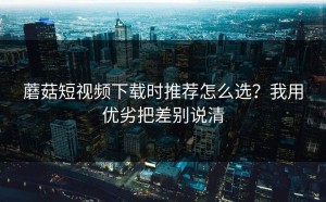 蘑菇短视频下载时推荐怎么选？我用优劣把差别说清