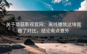关于蘑菇影视官网：离线播放这块我做了对比，结论有点意外
