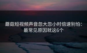蘑菇短视频声音忽大忽小时倍速别怕：最常见原因就这6个