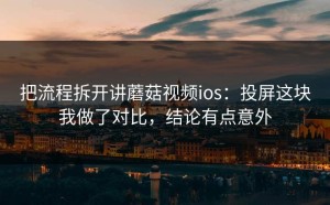把流程拆开讲蘑菇视频ios：投屏这块我做了对比，结论有点意外