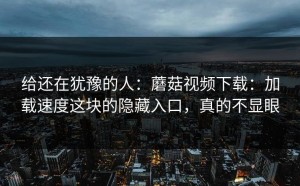 给还在犹豫的人：蘑菇视频下载：加载速度这块的隐藏入口，真的不显眼
