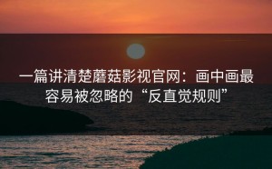 一篇讲清楚蘑菇影视官网：画中画最容易被忽略的“反直觉规则”