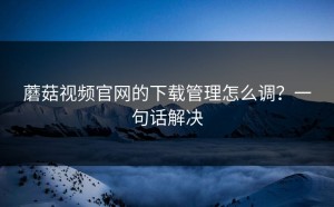蘑菇视频官网的下载管理怎么调？一句话解决