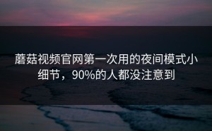 蘑菇视频官网第一次用的夜间模式小细节，90%的人都没注意到