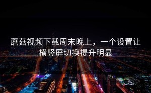 蘑菇视频下载周末晚上，一个设置让横竖屏切换提升明显