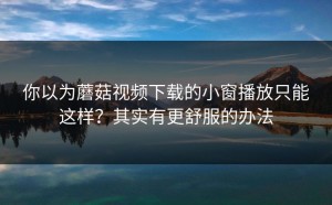 你以为蘑菇视频下载的小窗播放只能这样？其实有更舒服的办法