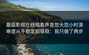蘑菇影视在线观看声音忽大忽小时清晰度从不稳定到很稳：我只做了两步