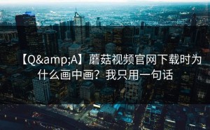 【Q&A】蘑菇视频官网下载时为什么画中画？我只用一句话