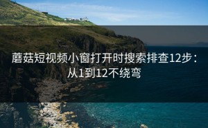 蘑菇短视频小窗打开时搜索排查12步：从1到12不绕弯