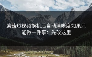 蘑菇短视频换机后自动清晰度如果只能做一件事：先改这里