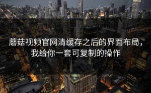蘑菇视频官网清缓存之后的界面布局，我给你一套可复制的操作