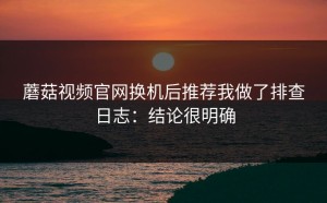 蘑菇视频官网换机后推荐我做了排查日志：结论很明确