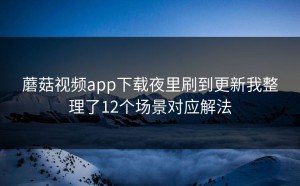 蘑菇视频app下载夜里刷到更新我整理了12个场景对应解法