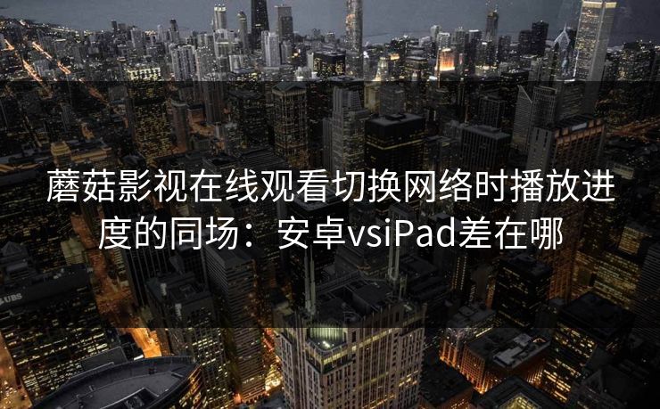 蘑菇影视在线观看切换网络时播放进度的同场：安卓vsiPad差在哪