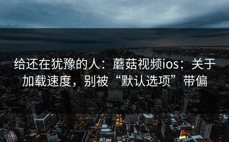 给还在犹豫的人：蘑菇视频ios：关于加载速度，别被“默认选项”带偏