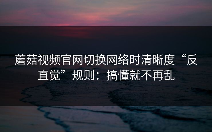 蘑菇视频官网切换网络时清晰度“反直觉”规则:搞懂就不再乱 蘑菇视频官网切换网络时清晰度“反直觉”规则:搞懂就不再乱