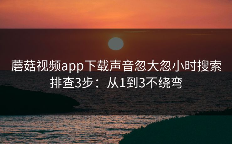蘑菇视频app下载声音忽大忽小时搜索排查3步：从1到3不绕弯