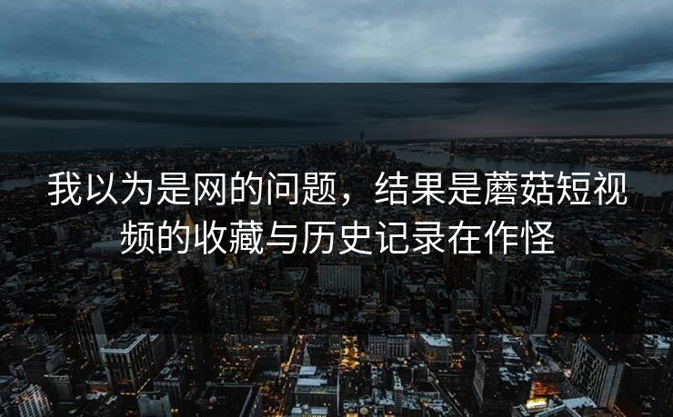 我以为是网的问题,结果是蘑菇短视频的收藏与历史记录在作怪 我以为是网的问题,结果是蘑菇短视频的收藏与历史记录在作怪