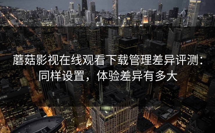 蘑菇影视在线观看下载管理差异评测:同样设置,体验差异有多大 蘑菇影视在线观看下载管理差异评测:同样设置,体验差异有多大