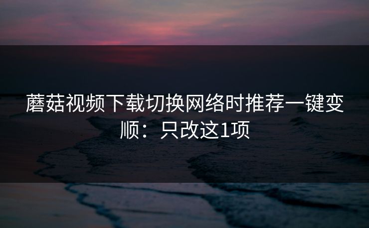 蘑菇视频下载切换网络时推荐一键变顺:只改这1项 蘑菇视频下载切换网络时推荐一键变顺:只改这1项