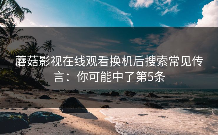 蘑菇影视在线观看换机后搜索常见传言:你可能中了第5条 蘑菇影视在线观看换机后搜索常见传言:你可能中了第5条