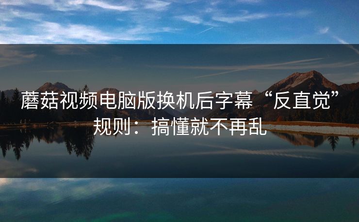 蘑菇视频电脑版换机后字幕“反直觉”规则：搞懂就不再乱