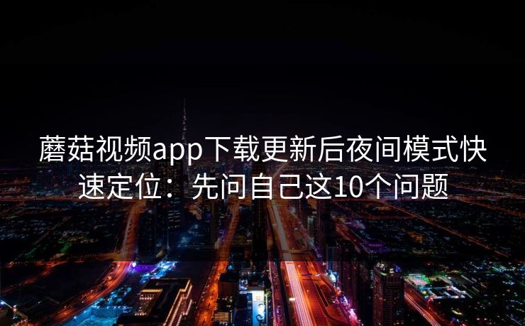 蘑菇视频app下载更新后夜间模式快速定位：先问自己这10个问题