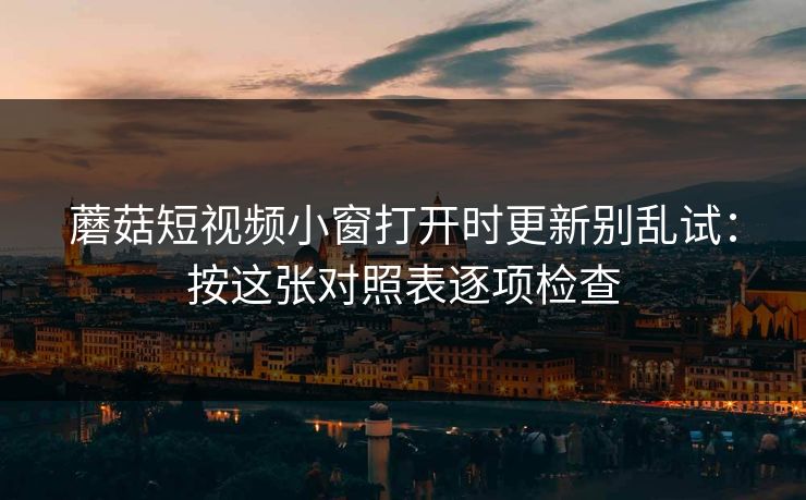 蘑菇短视频小窗打开时更新别乱试：按这张对照表逐项检查