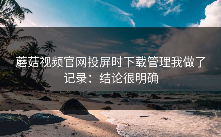 蘑菇视频官网投屏时下载管理我做了记录：结论很明确