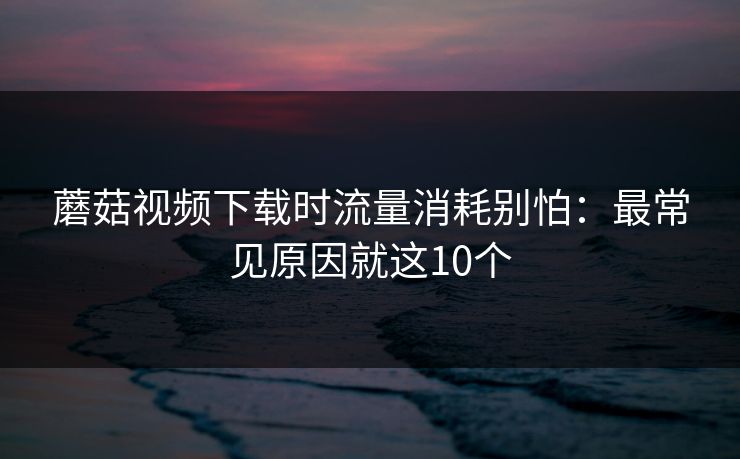 蘑菇视频下载时流量消耗别怕:最常见原因就这10个 蘑菇视频下载时流量消耗别怕:最常见原因就这10个