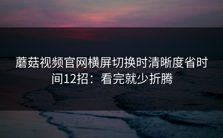 蘑菇视频官网横屏切换时清晰度省时间12招：看完就少折腾